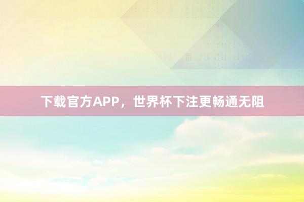 下载官方APP,世界杯下注更畅通无阻